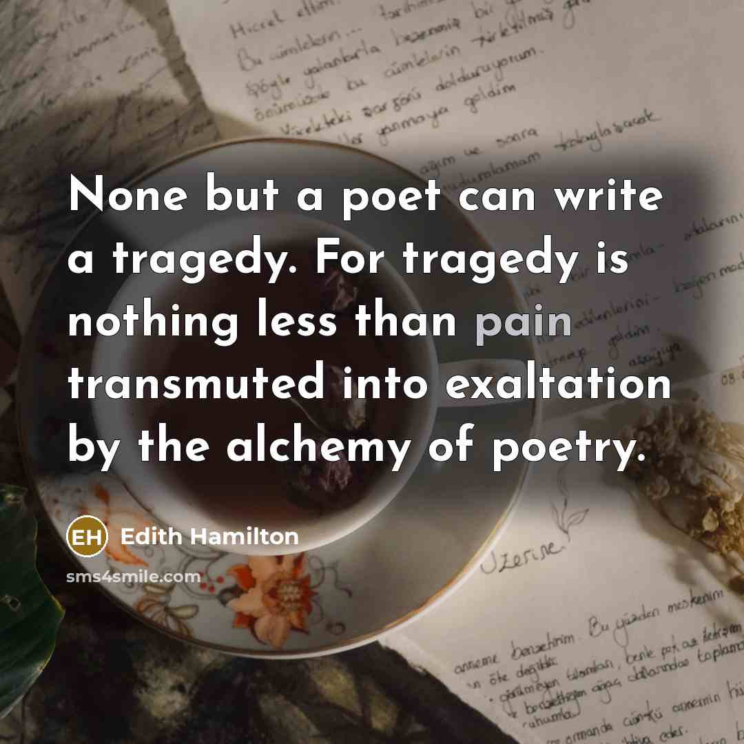 “None but a poet can write a tragedy. For tragedy is nothing less than pain transmuted into exaltation by the alchemy of poetry.” quote by Edith Hamilton