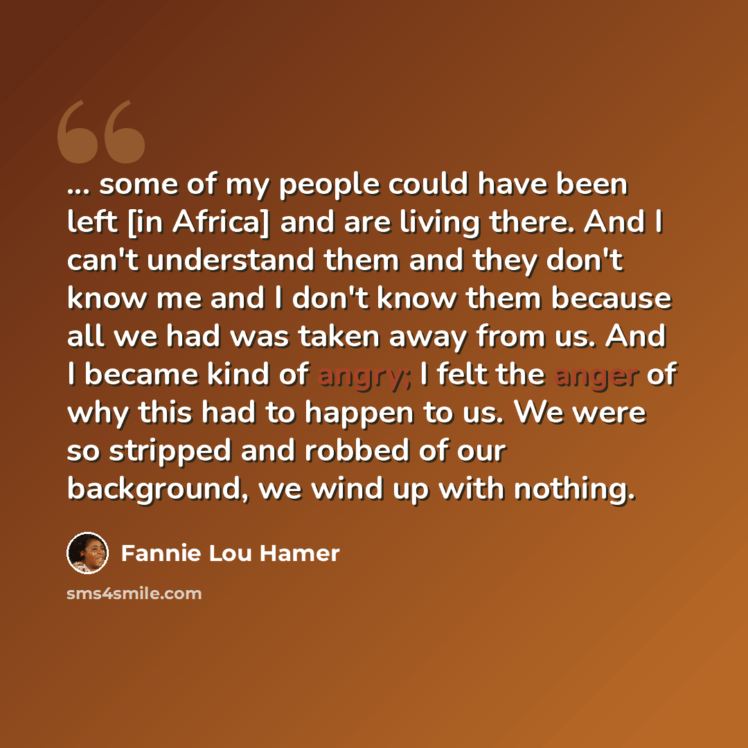 “... some of my people could have been left [in Africa] and are living there. And I can't understand them and they don't know me and I don't know them because all we had was taken away from us. And I became kind of angry; I felt the anger of why this had to happen to us. We were so stripped and…” quote by Fannie Lou Hamer