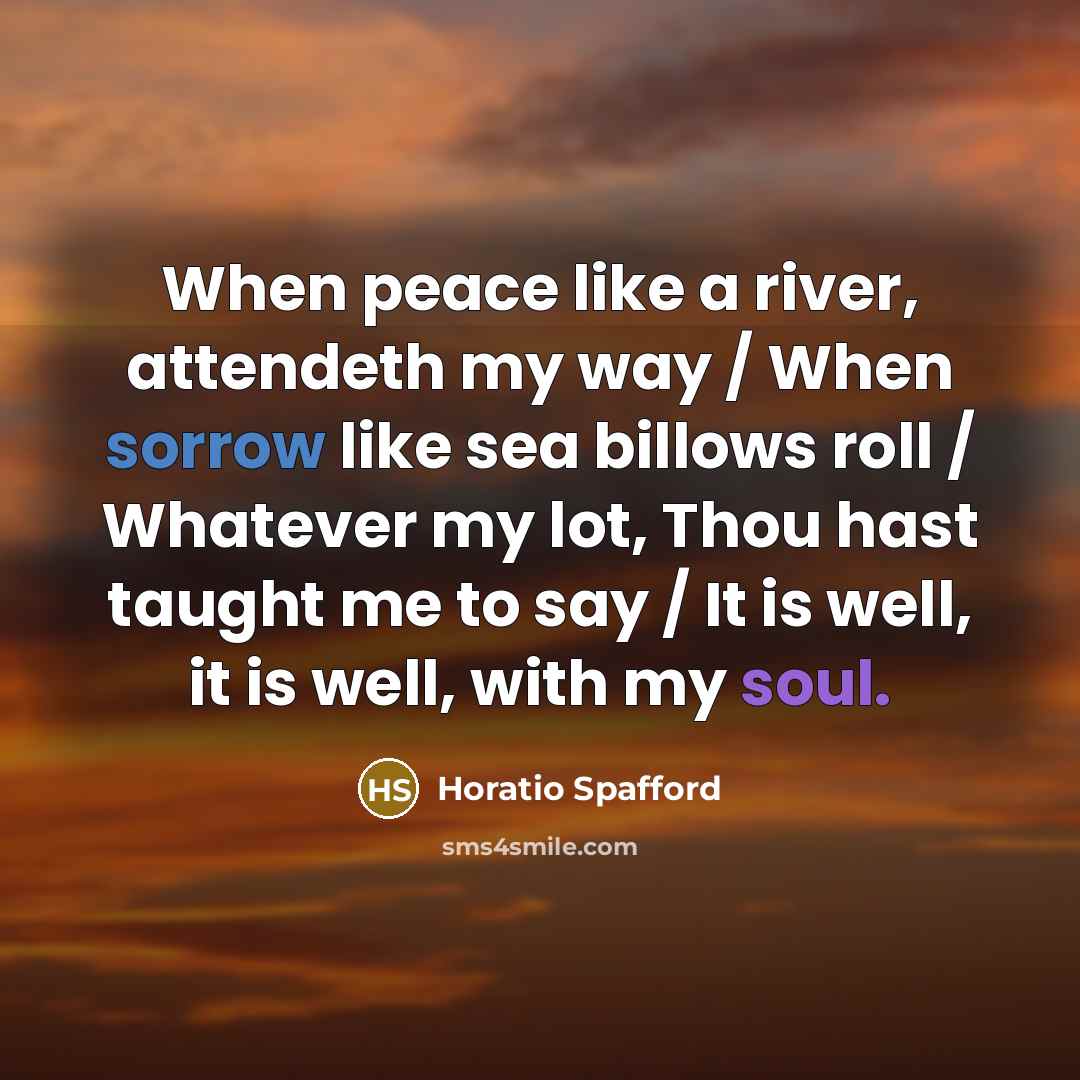 “When peace like a river, attendeth my way / When sorrow like sea billows roll / Whatever my lot, Thou hast taught me to say / It is well, it is well, with my soul.” quote by Horatio Spafford