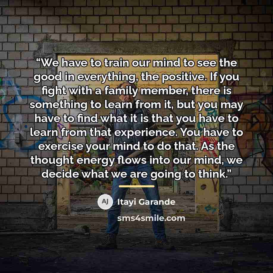 “We have to train our mind to see the good in everything, the positive. If you fight with a family member, there is something to learn from it, but you may have to find what it is that you have to learn from that experience. You have to exercise your mind to do that. As the thought energy flows…” quote by Itayi Garande