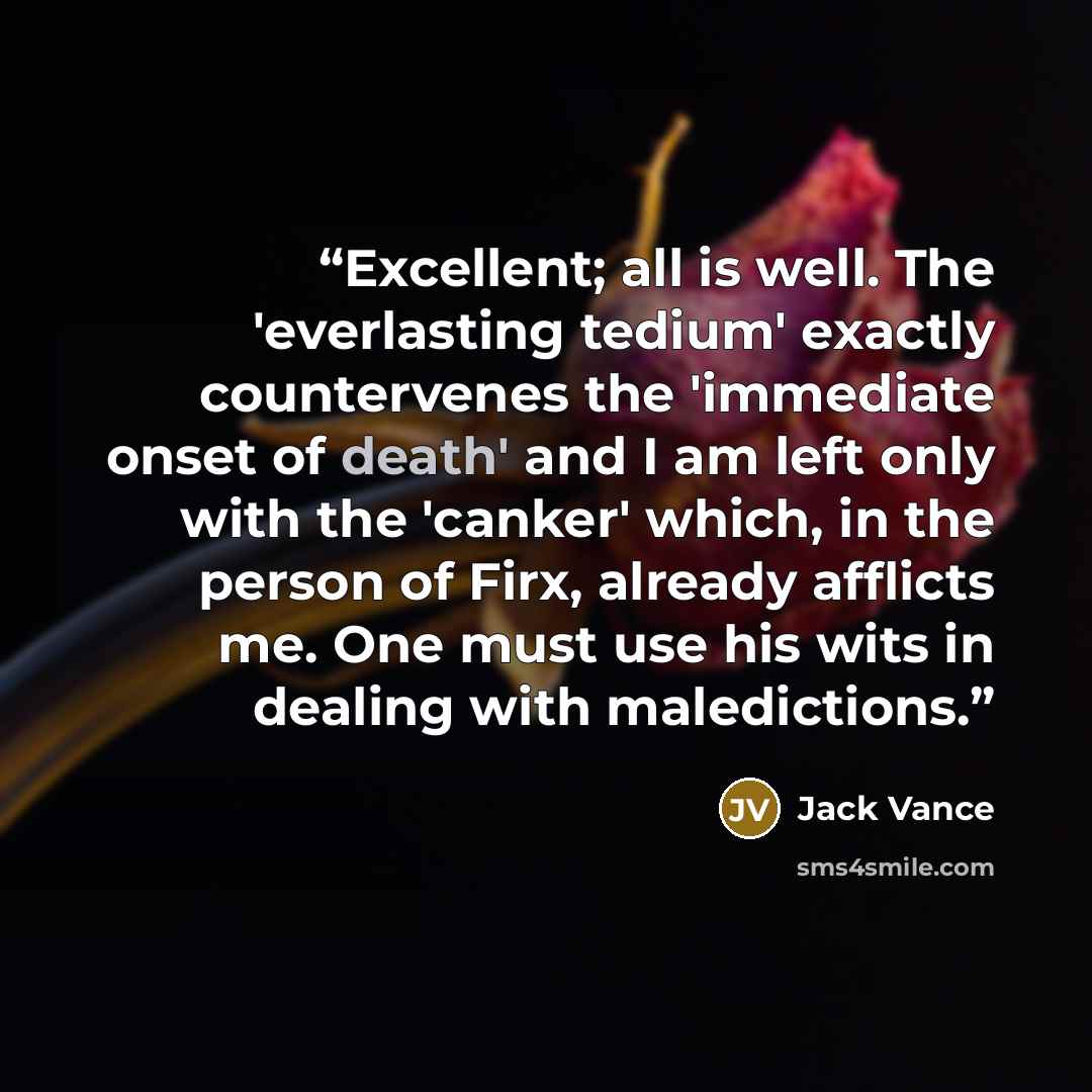 “Excellent; all is well. The 'everlasting tedium' exactly countervenes the 'immediate onset of death' and I am left only with the 'canker' which, in the person of Firx, already afflicts me. One must use his wits in dealing with maledictions.” quote by Jack Vance