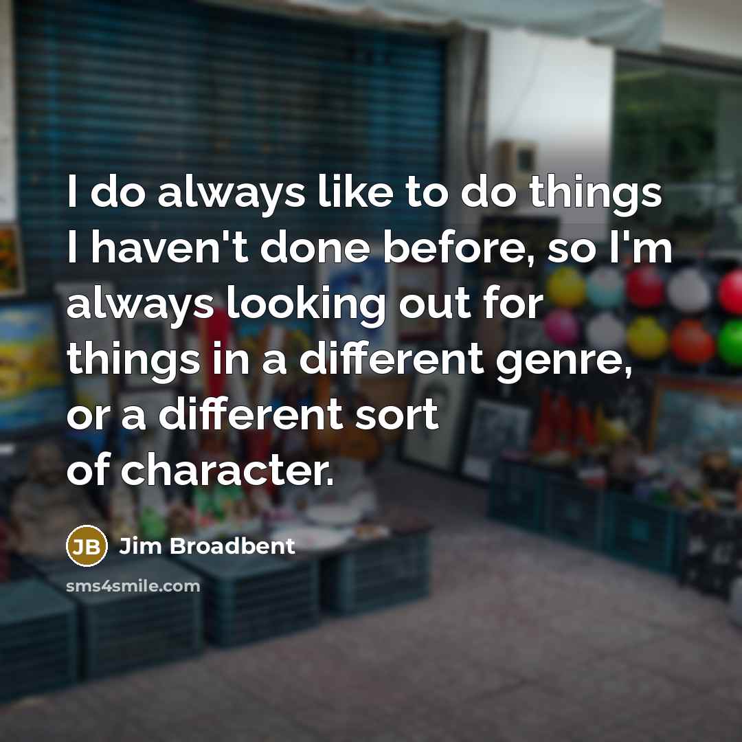 “I do always like to do things I haven't done before, so I'm always looking out for things in a different genre, or a different sort of character.” quote by Jim Broadbent