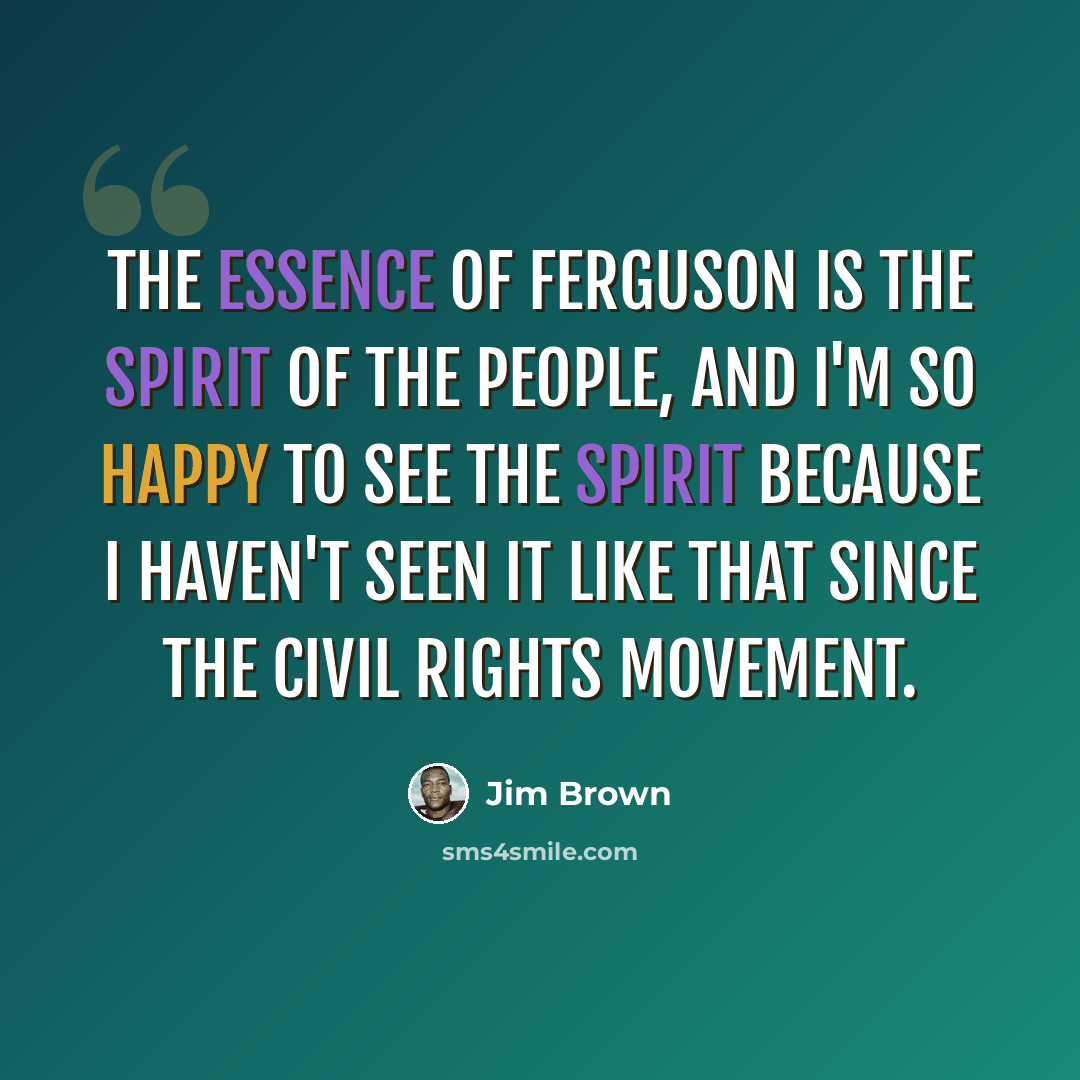 “The essence of Ferguson is the spirit of the people, and I'm so happy to see the spirit because I haven't seen it like that since the Civil Rights Movement.” quote by Jim Brown