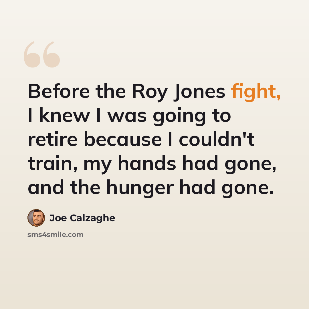 “Before the Roy Jones fight, I knew I was going to retire because I couldn't train, my hands had gone, and the hunger had gone.” quote by Joe Calzaghe