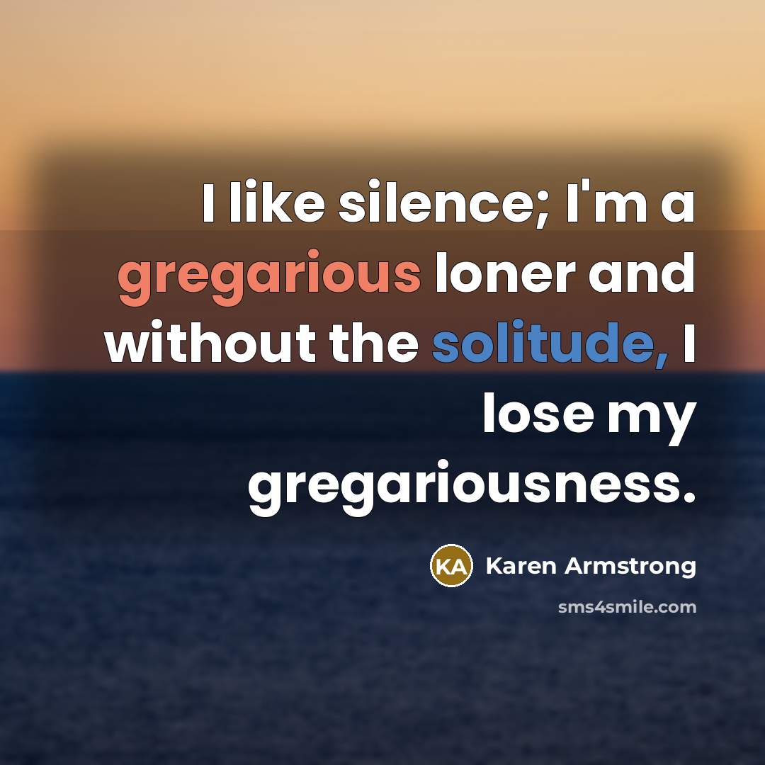 “I like silence; I'm a gregarious loner and without the solitude, I lose my gregariousness.” quote by Karen Armstrong