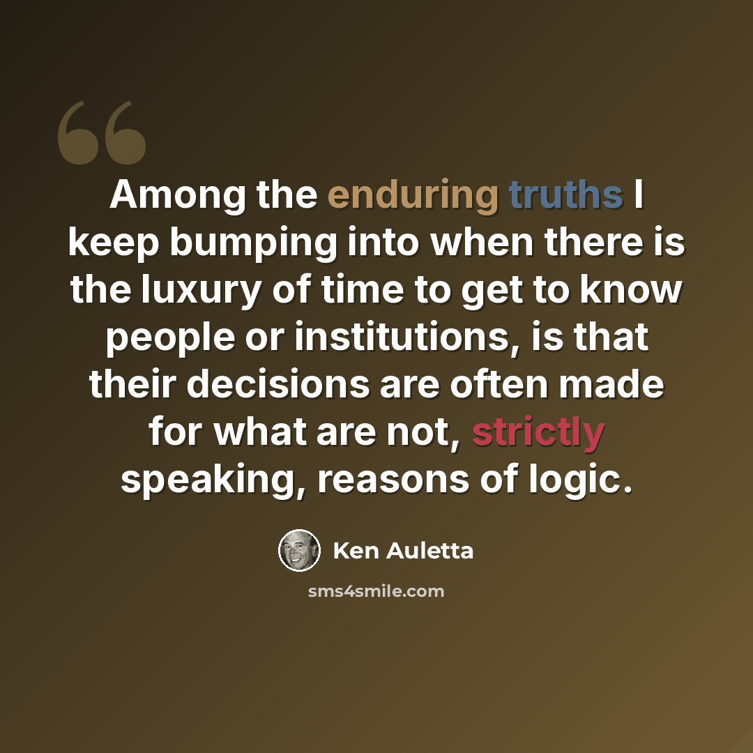 “Among the enduring truths I keep bumping into when there is the luxury of time to get to know people or institutions, is that their decisions are often made for what are not, strictly speaking, reasons of logic.” quote by Ken Auletta