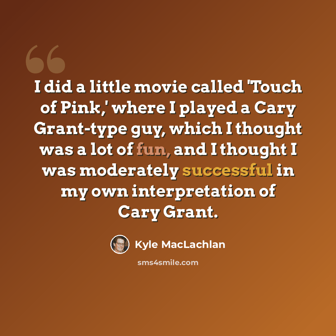 “I did a little movie called 'Touch of Pink,' where I played a Cary Grant-type guy, which I thought was a lot of fun, and I thought I was moderately successful in my own interpretation of Cary Grant.” quote by Kyle MacLachlan