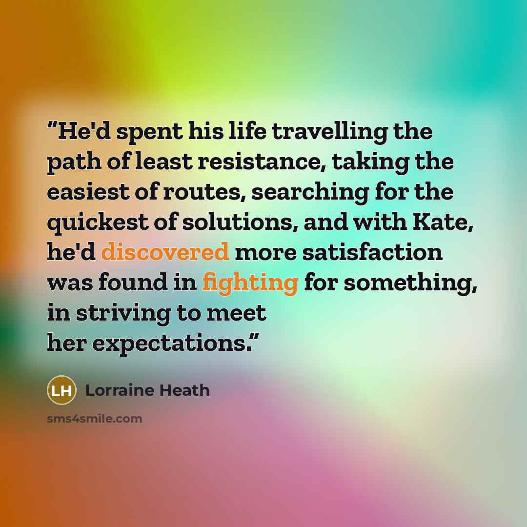 “He'd spent his life travelling the path of least resistance, taking the easiest of routes, searching for the quickest of solutions, and with Kate, he'd discovered more satisfaction was found in fighting for something, in striving to meet her expectations.” quote by Lorraine Heath