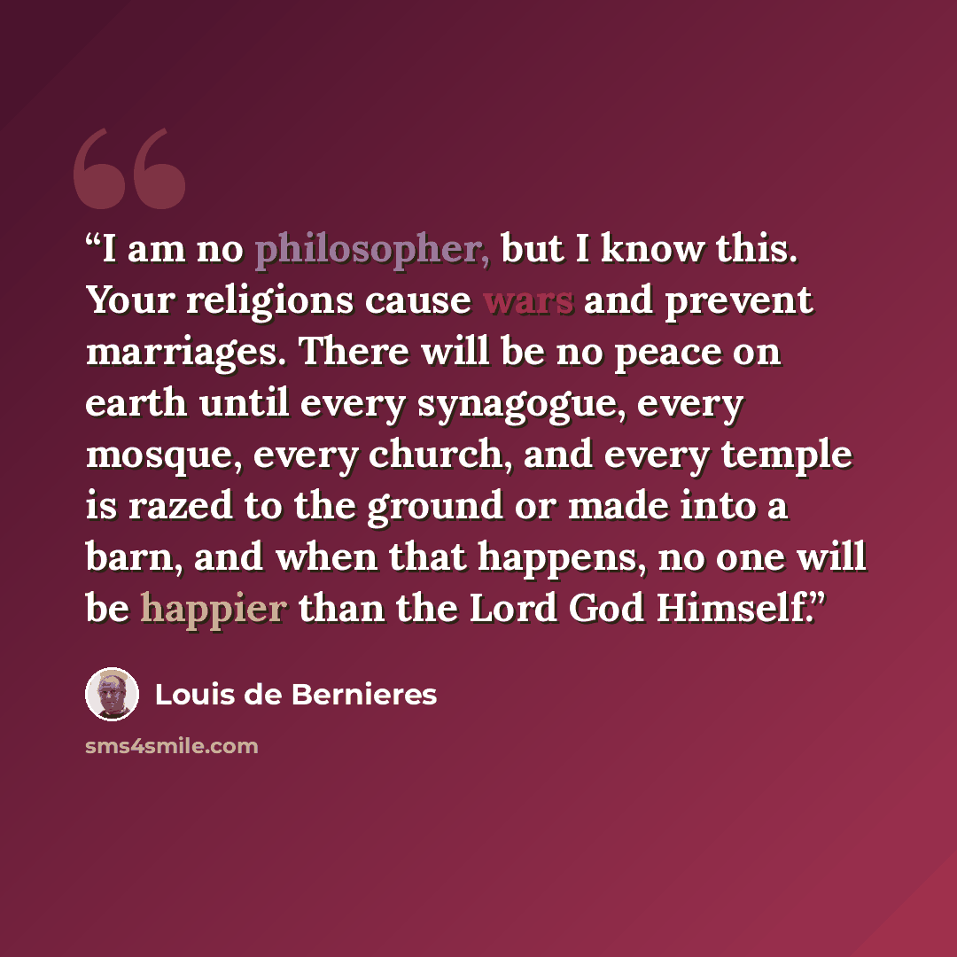 “I am no philosopher, but I know this. Your religions cause wars and prevent marriages. There will be no peace on earth until every synagogue, every mosque, every church, and every temple is razed to the ground or made into a barn, and when that happens, no one will be happier than the Lord God…” quote by Louis de Bernières