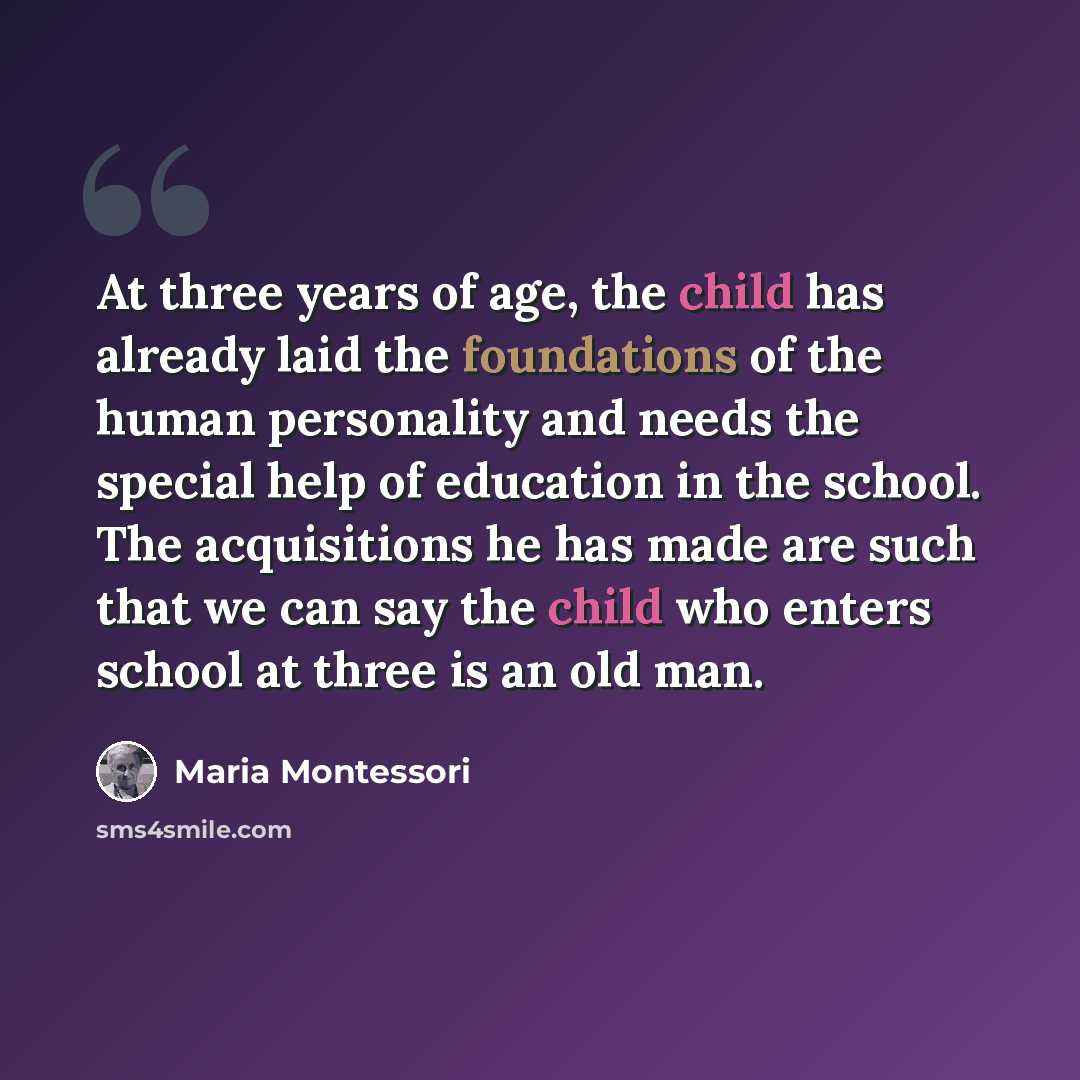 “At three years of age, the child has already laid the foundations of the human personality and needs the special help of education in the school. The acquisitions he has made are such that we can say the child who enters school at three is an old man.” quote by Maria Montessori