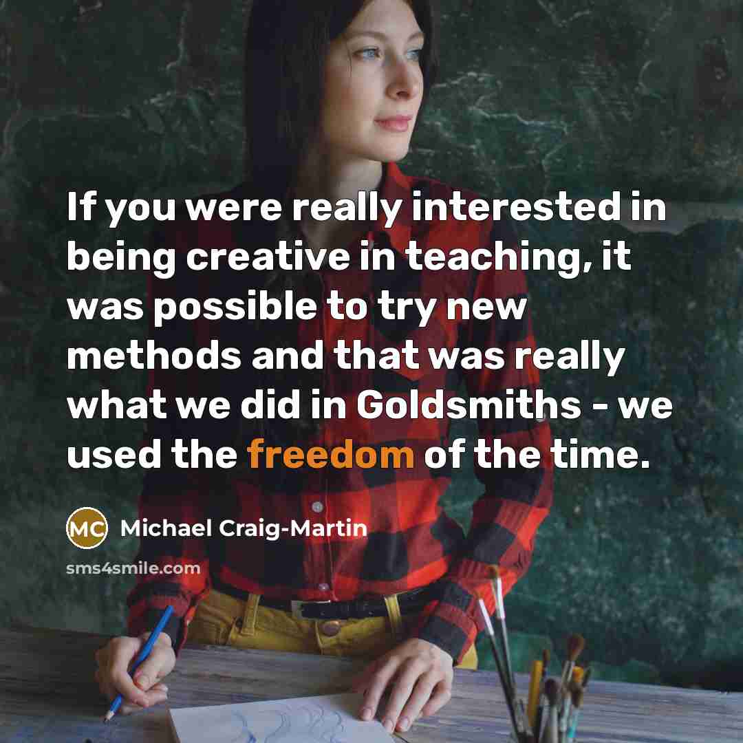 “If you were really interested in being creative in teaching, it was possible to try new methods and that was really what we did in Goldsmiths - we used the freedom of the time.” quote by Michael Craig-Martin