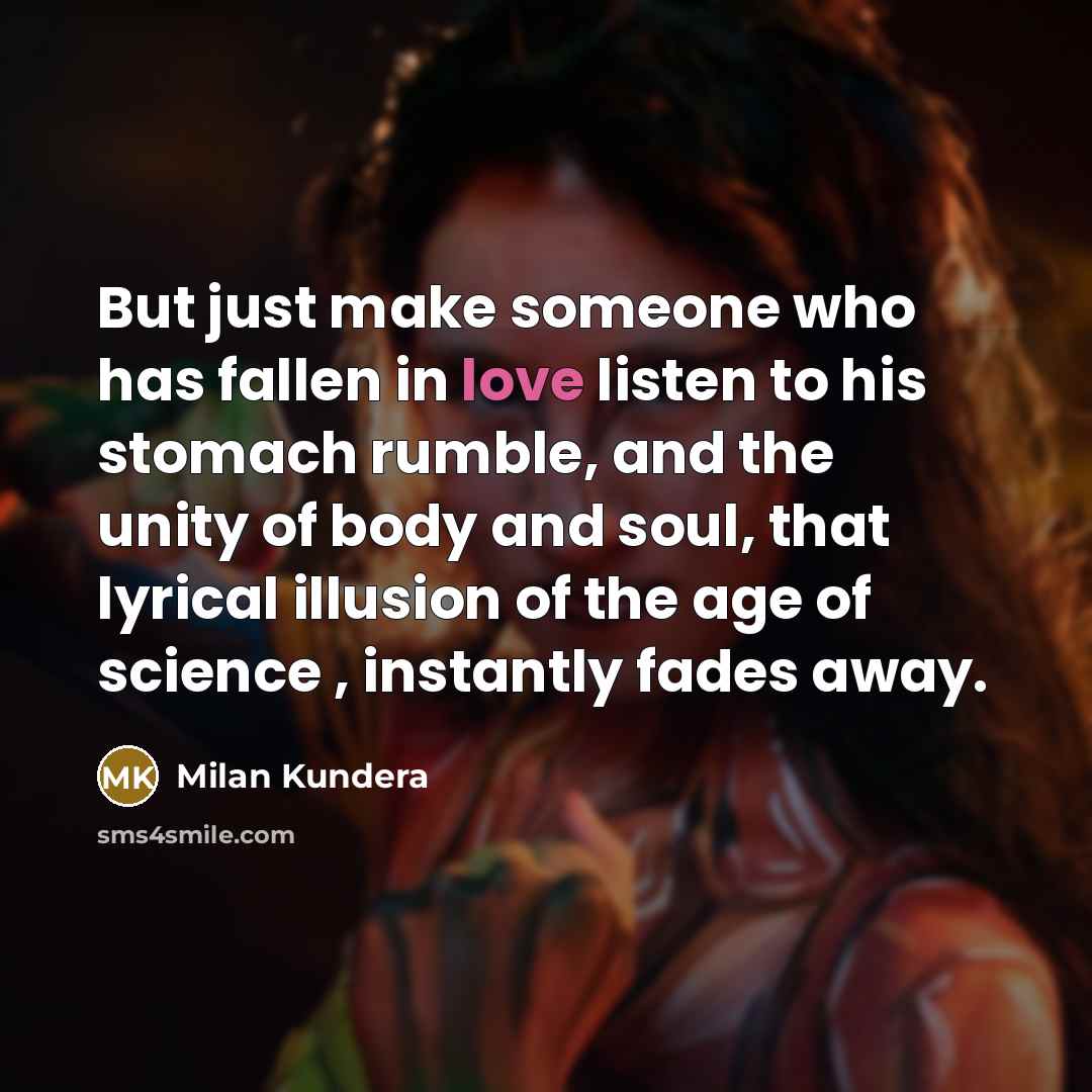 “But just make someone who has fallen in love listen to his stomach rumble, and the unity of body and soul, that lyrical illusion of the age of science , instantly fades away.” quote by Milan Kundera