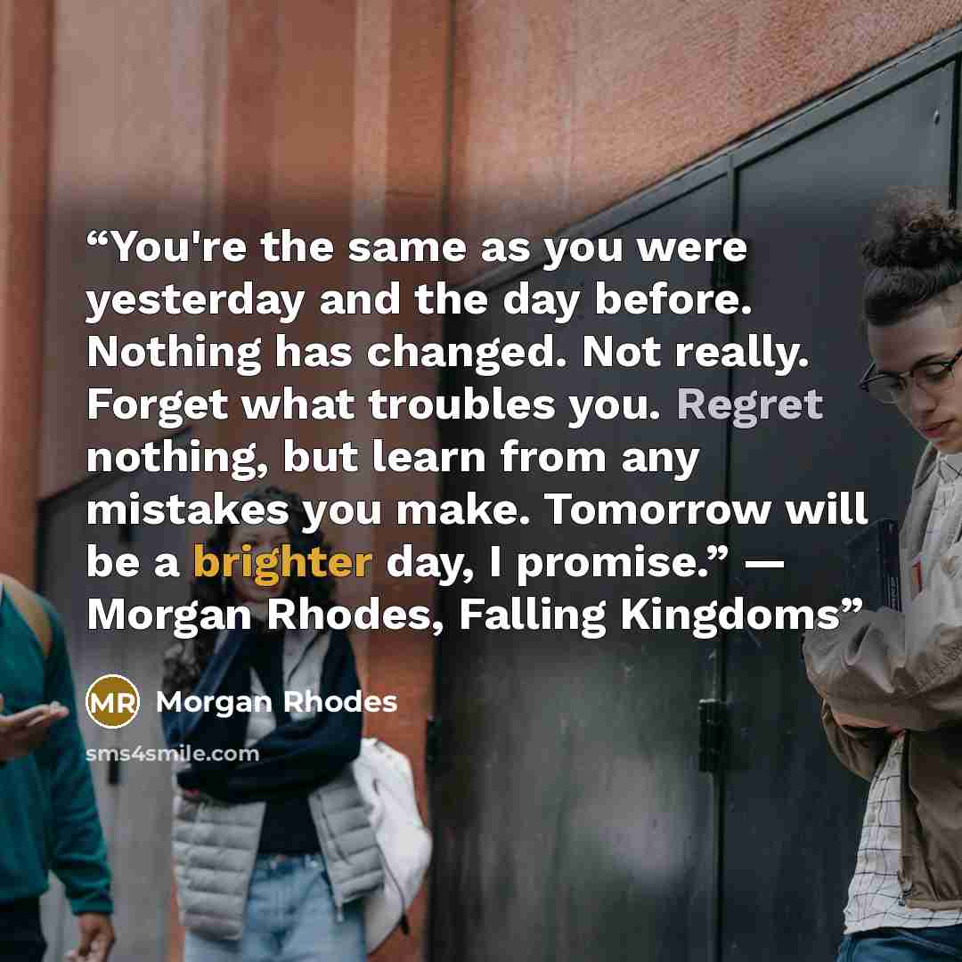 “You're the same as you were yesterday and the day before. Nothing has changed. Not really. Forget what troubles you. Regret nothing, but learn from any mistakes you make. Tomorrow will be a brighter day, I promise.” ― Morgan Rhodes, Falling Kingdoms” quote by Morgan Rhodes