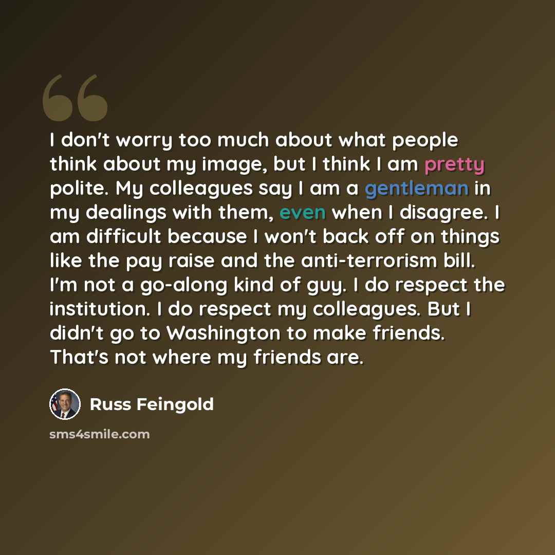 “I don't worry too much about what people think about my image, but I think I am pretty polite. My colleagues say I am a gentleman in my dealings with them, even when I disagree. I am difficult because I won't back off on things like the pay raise and the anti-terrorism bill. I'm not a go-along…” quote by Russ Feingold