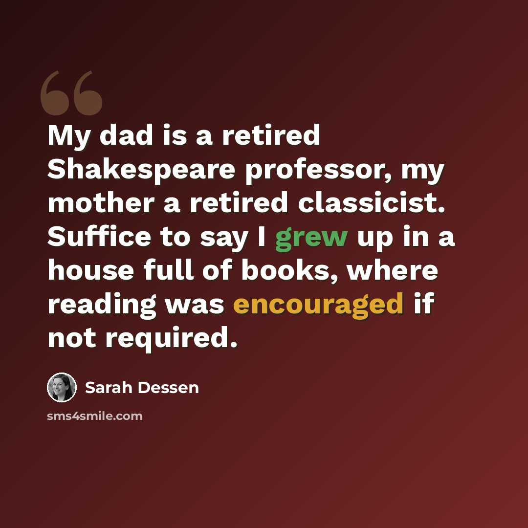 “My dad is a retired Shakespeare professor, my mother a retired classicist. Suffice to say I grew up in a house full of books, where reading was encouraged if not required.” quote by Sarah Dessen