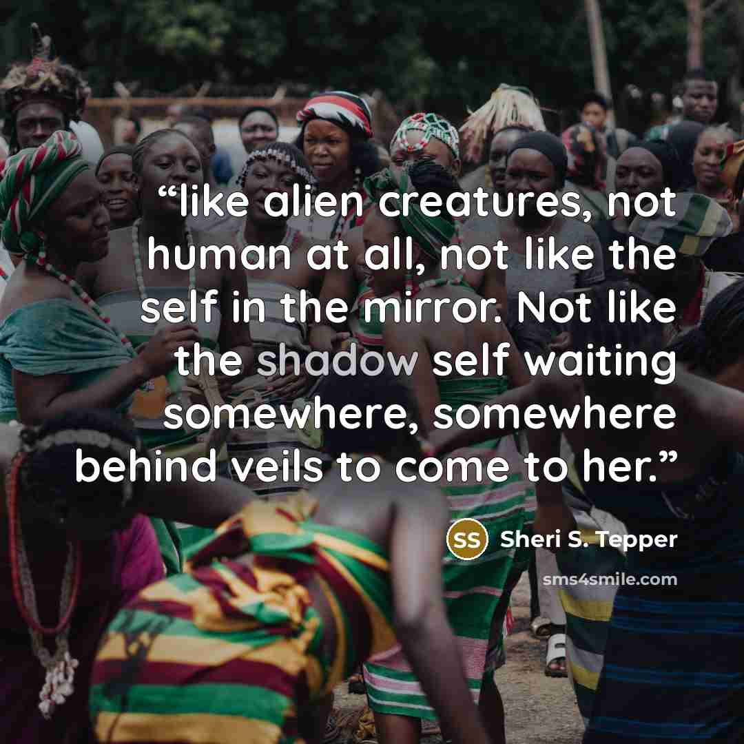 “like alien creatures, not human at all, not like the self in the mirror. Not like the shadow self waiting somewhere, somewhere behind veils to come to her.” quote by Sheri S. Tepper