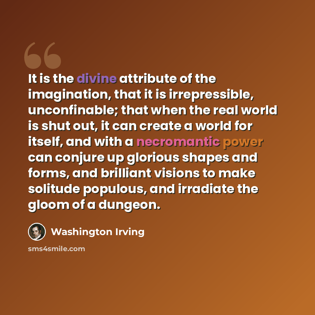 “It is the divine attribute of the imagination, that it is irrepressible, unconfinable; that when the real world is shut out, it can create a world for itself, and with a necromantic power can conjure up glorious shapes and forms, and brilliant visions to make solitude populous, and irradiate the…” quote by Washington Irving
