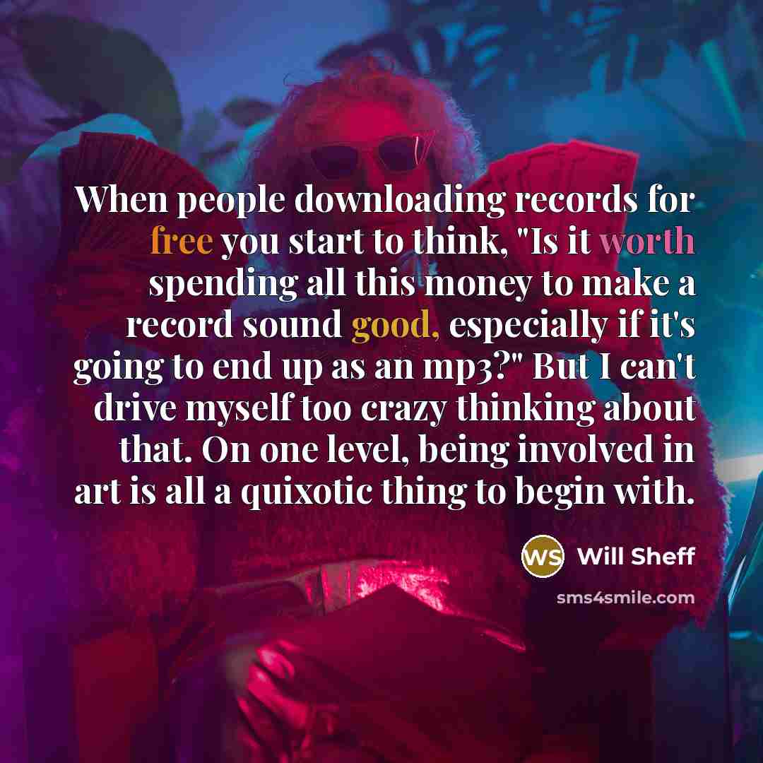 “When people downloading records for free you start to think, "Is it worth spending all this money to make a record sound good, especially if it's going to end up as an mp3?" But I can't drive myself too crazy thinking about that. On one level, being involved in art is all a quixotic thing to begin…” quote by Will Sheff
