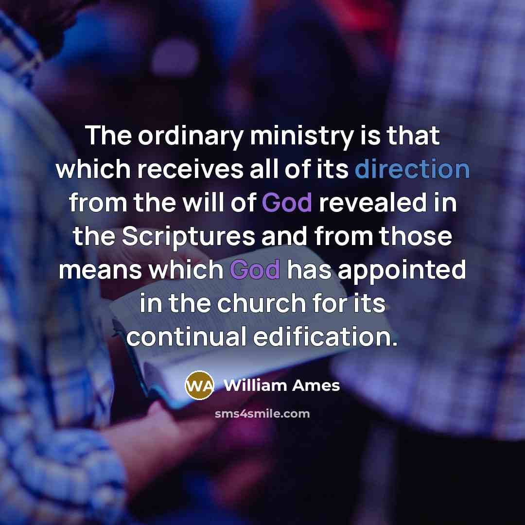 “The ordinary ministry is that which receives all of its direction from the will of God revealed in the Scriptures and from those means which God has appointed in the church for its continual edification.” quote by William Ames