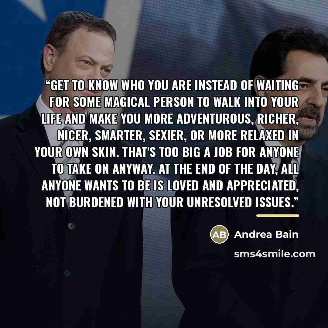 “Get to know who you are instead of waiting for some magical person to walk into your life and make you more adventurous, richer, nicer, smarter, sexier, or more relaxed in your own skin. That's too big a job for anyone to take on anyway. At the end of the day, all anyone wants to be is loved and…” quote by Andrea Bain