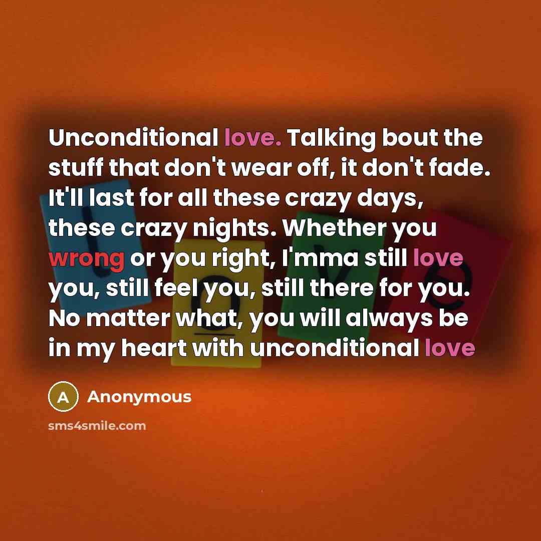 “Unconditional love. Talking bout the stuff that don't wear off, it don't fade. It'll last for all these crazy days, these crazy nights. Whether you wrong or you right, I'mma still love you, still feel you, still there for you. No matter what, you will always be in my heart with unconditional love” quote by Anonymous