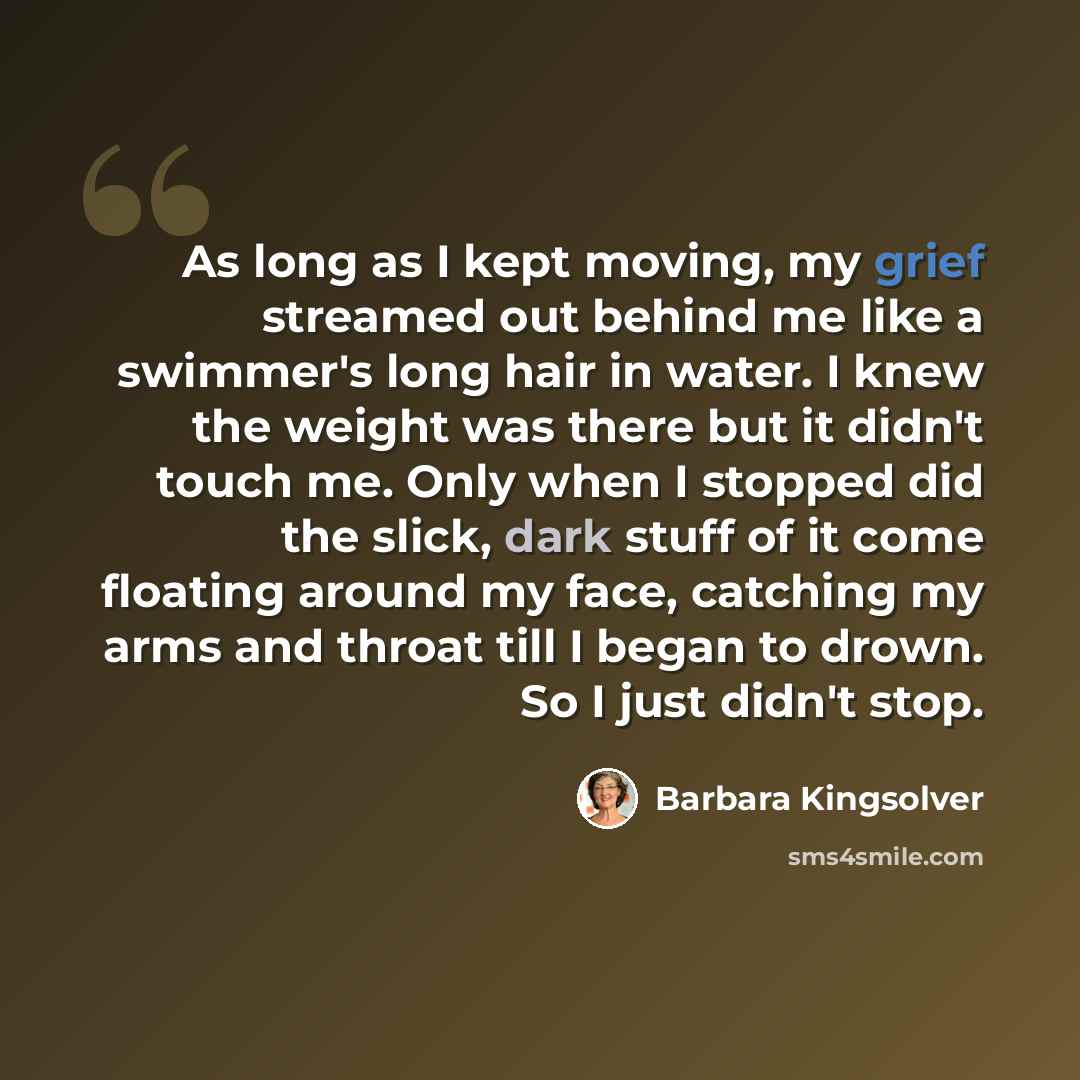 “As long as I kept moving, my grief streamed out behind me like a swimmer's long hair in water. I knew the weight was there but it didn't touch me. Only when I stopped did the slick, dark stuff of it come floating around my face, catching my arms and throat till I began to drown. So I just didn't…” quote by Barbara Kingsolver