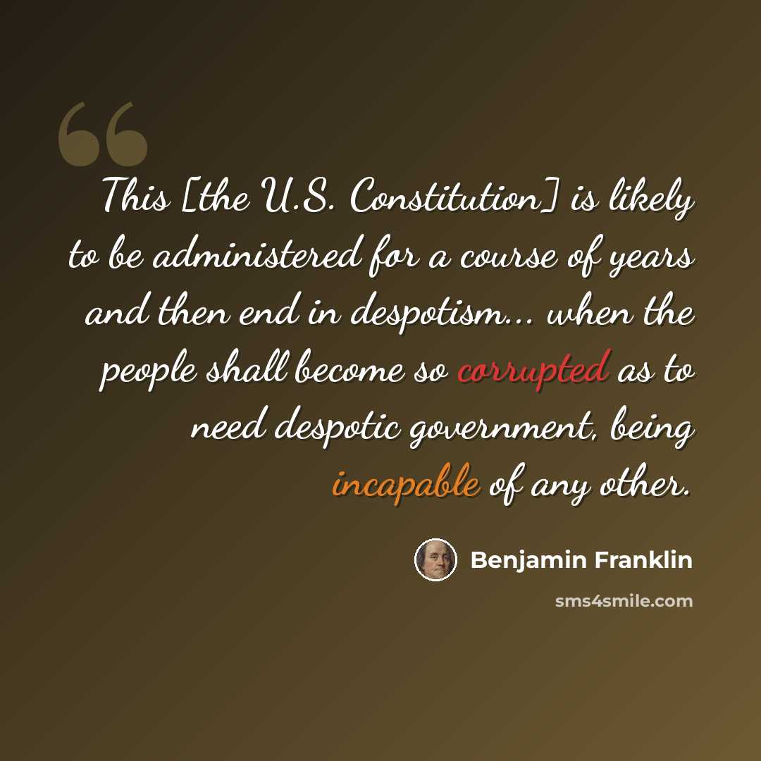 “This [the U.S. Constitution] is likely to be administered for a course of years and then end in despotism... when the people shall become so corrupted as to need despotic government, being incapable of any other.” quote by Benjamin Franklin
