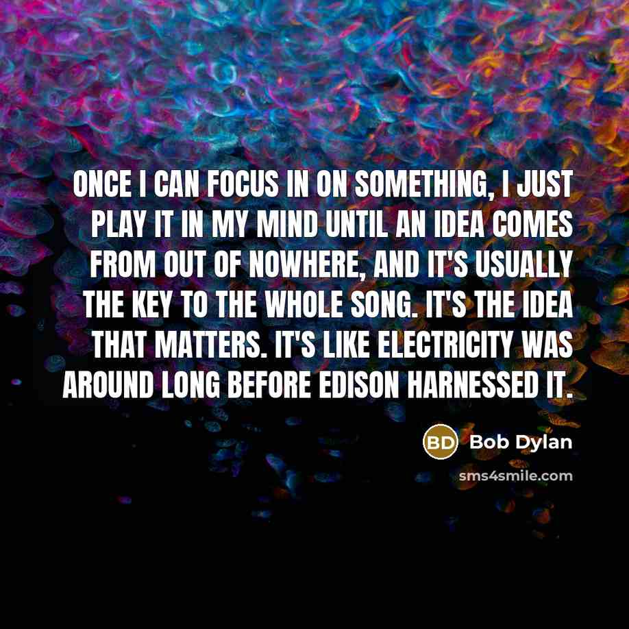 “Once I can focus in on something, I just play it in my mind until an idea comes from out of nowhere, and it's usually the key to the whole song. It's the idea that matters. It's like electricity was around long before Edison harnessed it.” quote by Bob Dylan