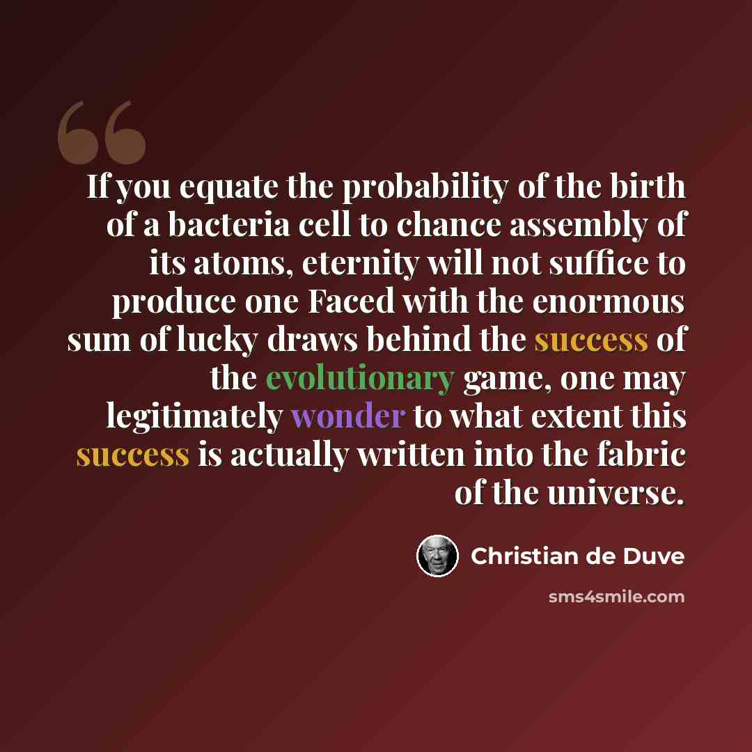 “If you equate the probability of the birth of a bacteria cell to chance assembly of its atoms, eternity will not suffice to produce one Faced with the enormous sum of lucky draws behind the success of the evolutionary game, one may legitimately wonder to what extent this success is actually…” quote by Christian de Duve