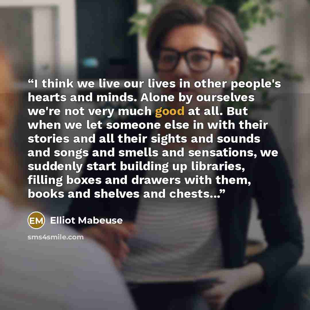 “I think we live our lives in other people's hearts and minds. Alone by ourselves we're not very much good at all. But when we let someone else in with their stories and all their sights and sounds and songs and smells and sensations, we suddenly start building up libraries, filling boxes and…” quote by Elliot Mabeuse
