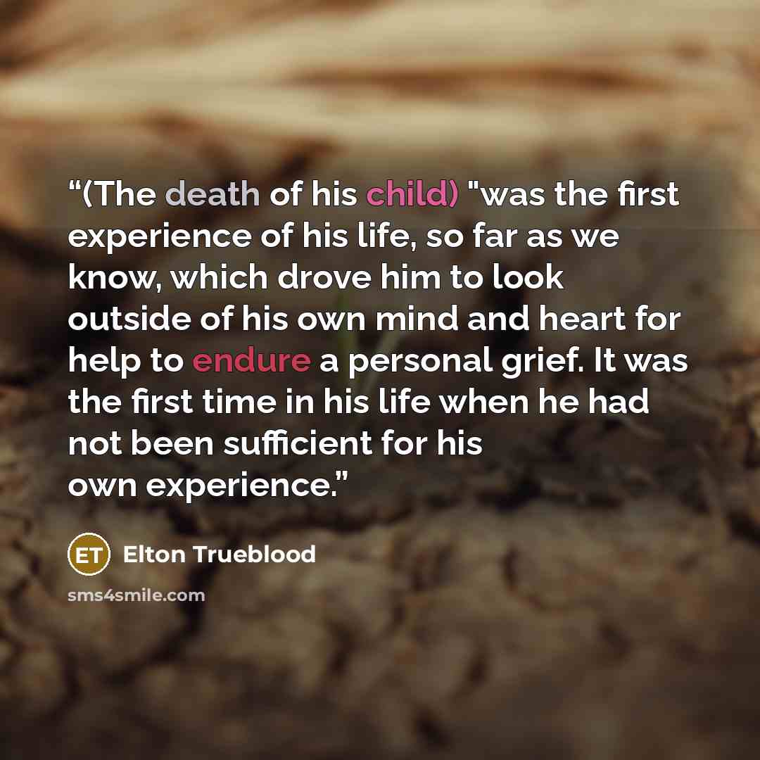 “(The death of his child) "was the first experience of his life, so far as we know, which drove him to look outside of his own mind and heart for help to endure a personal grief. It was the first time in his life when he had not been sufficient for his own experience.” quote by Elton Trueblood