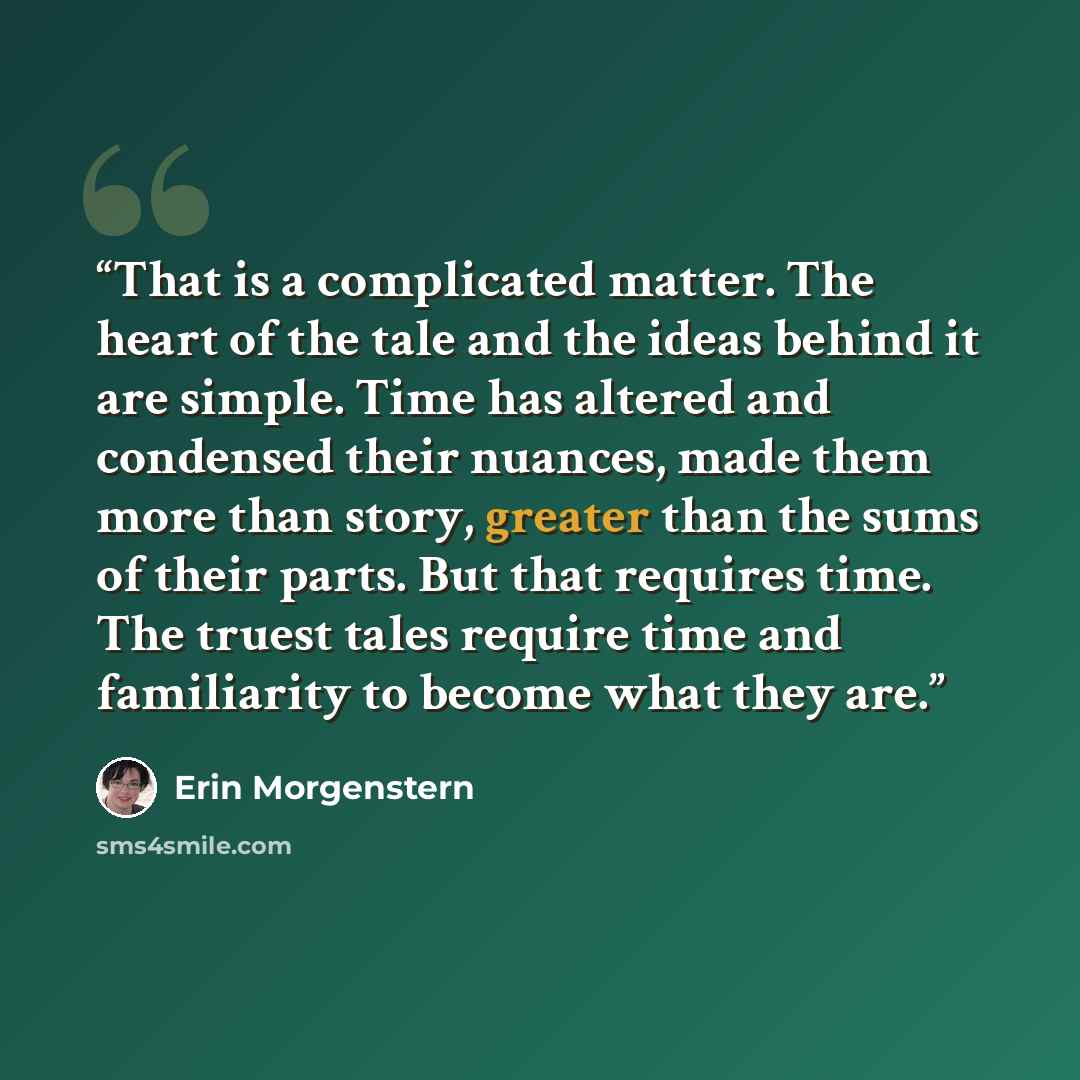 “That is a complicated matter. The heart of the tale and the ideas behind it are simple. Time has altered and condensed their nuances, made them more than story, greater than the sums of their parts. But that requires time. The truest tales require time and familiarity to become what they are.” quote by Erin Morgenstern