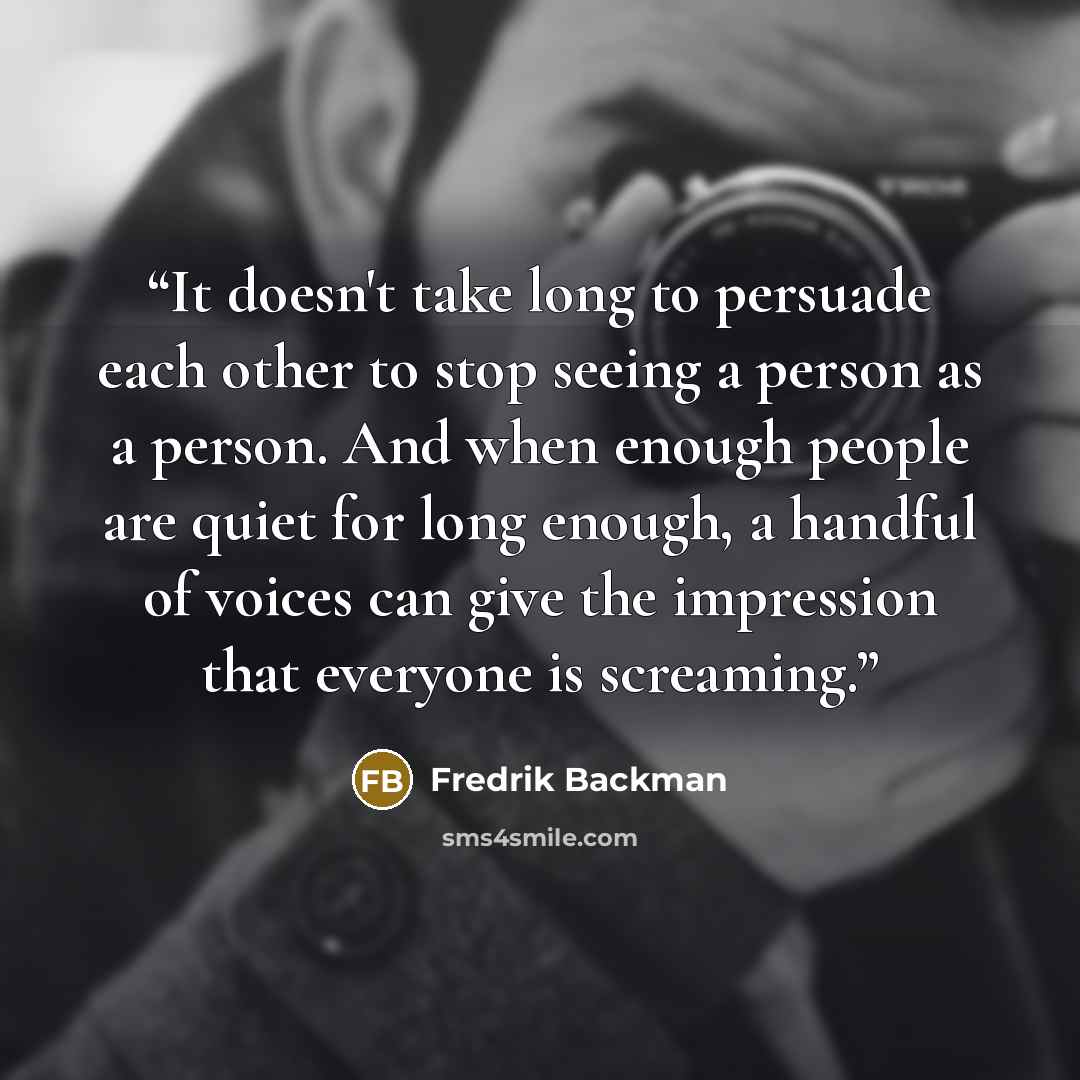 “It doesn't take long to persuade each other to stop seeing a person as a person. And when enough people are quiet for long enough, a handful of voices can give the impression that everyone is screaming.” quote by Fredrik Backman