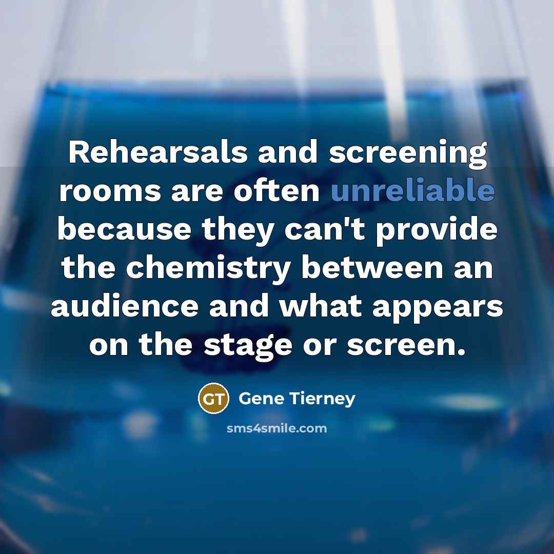 “Rehearsals and screening rooms are often unreliable because they can't provide the chemistry between an audience and what appears on the stage or screen.” quote by Gene Tierney
