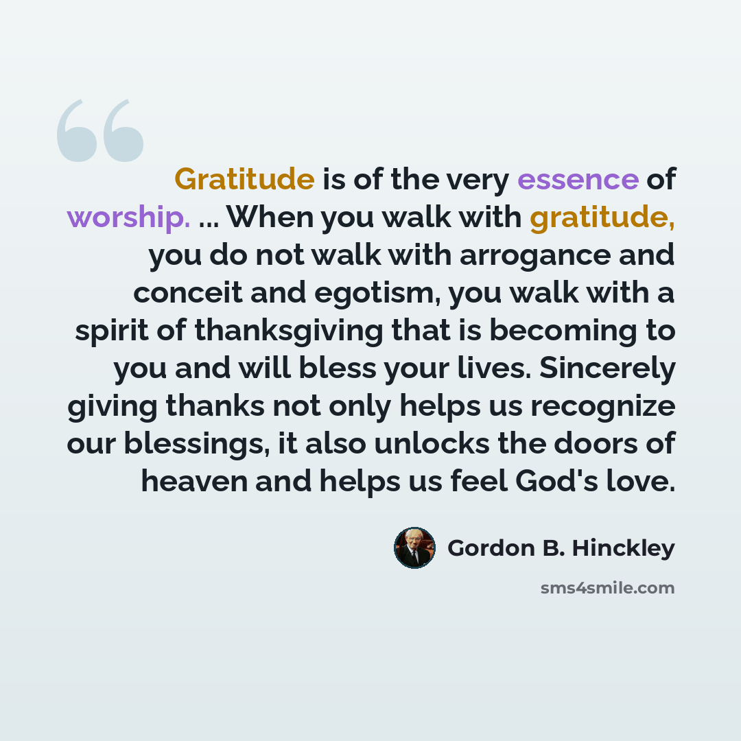 “Gratitude is of the very essence of worship. ... When you walk with gratitude, you do not walk with arrogance and conceit and egotism, you walk with a spirit of thanksgiving that is becoming to you and will bless your lives. Sincerely giving thanks not only helps us recognize our blessings, it…” quote by Gordon B. Hinckley