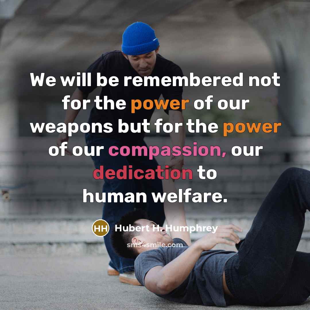 “We will be remembered not for the power of our weapons but for the power of our compassion, our dedication to human welfare.” quote by Hubert H. Humphrey