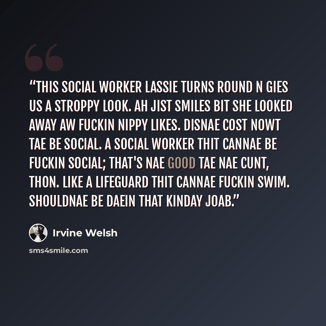 “This social worker lassie turns round n gies us a stroppy look. Ah jist smiles bit she looked away aw fuckin nippy likes. Disnae cost nowt tae be social. A social worker thit cannae be fuckin social; that's nae good tae nae cunt, thon. Like a lifeguard thit cannae fuckin swim. Shouldnae be daein…” quote by Irvine Welsh