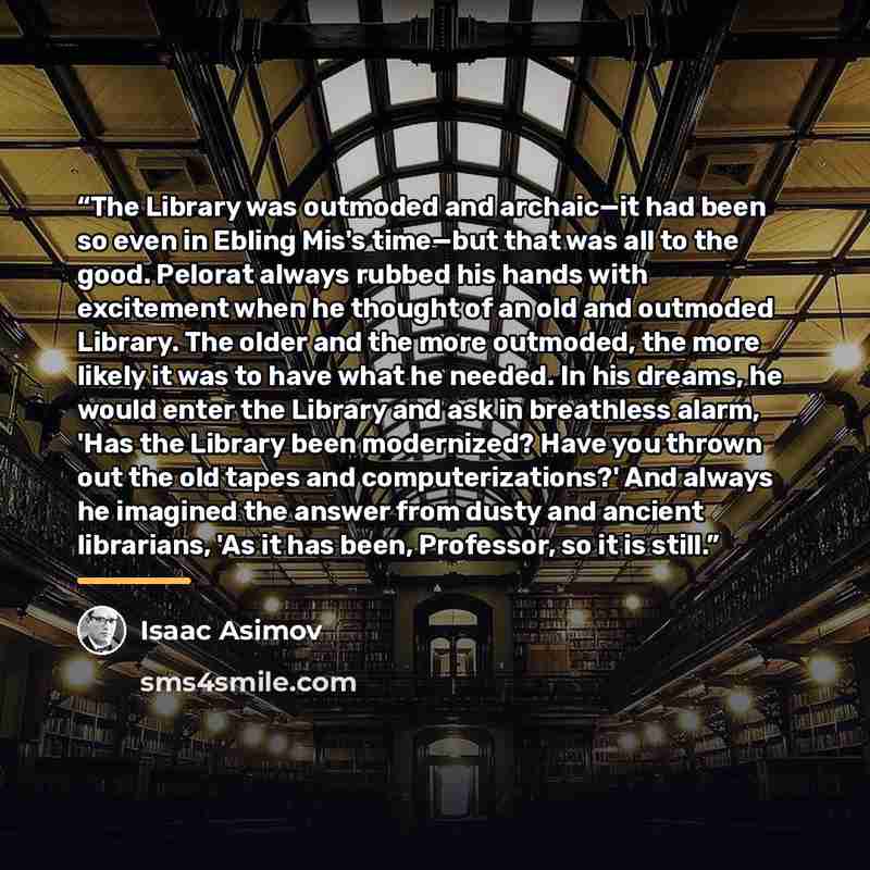 “The Library was outmoded and archaic—it had been so even in Ebling Mis's time—but that was all to the good. Pelorat always rubbed his hands with excitement when he thought of an old and outmoded Library. The older and the more outmoded, the more likely it was to have what he needed. In his dreams…” quote by Isaac Asimov
