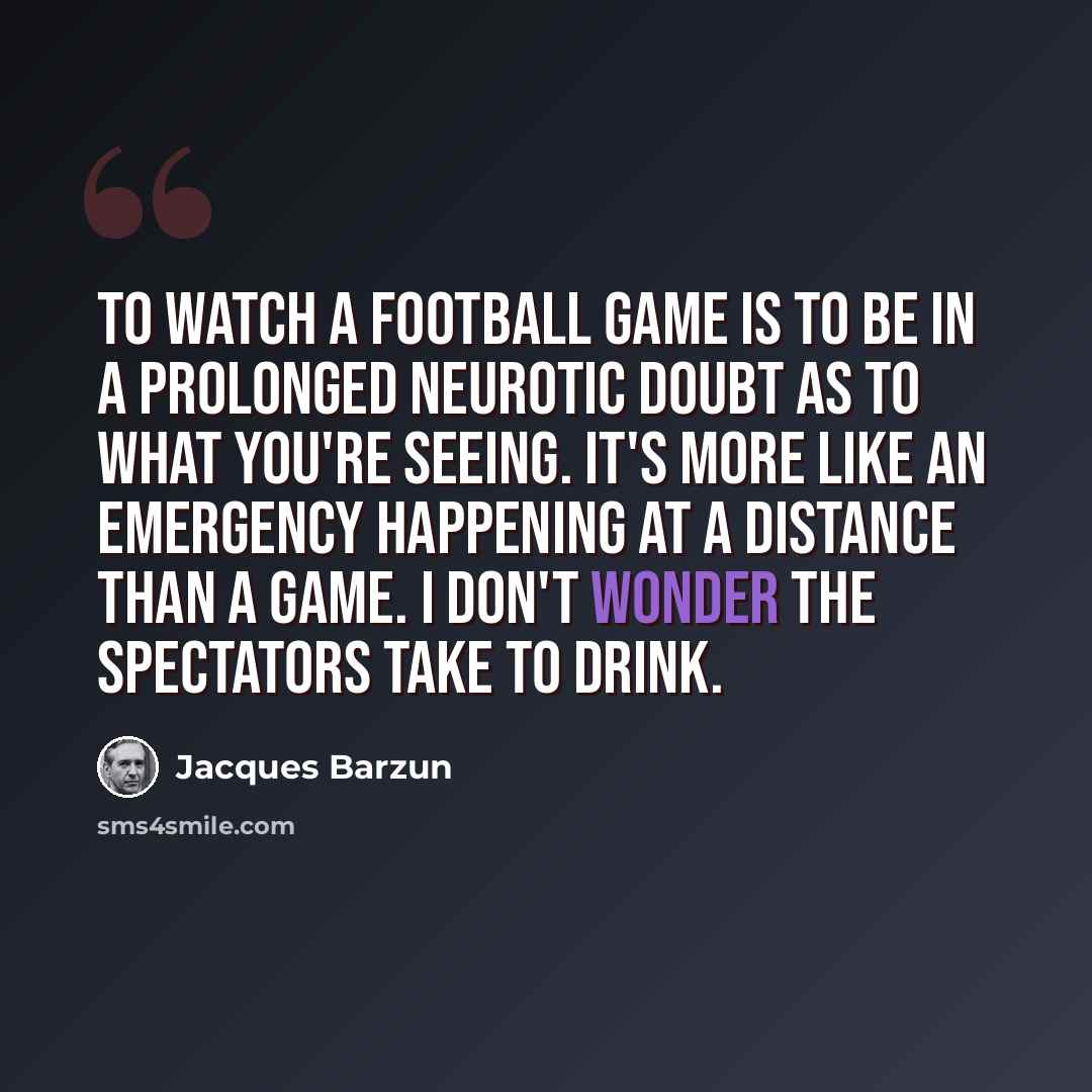 “To watch a football game is to be in a prolonged neurotic doubt as to what you're seeing. It's more like an emergency happening at a distance than a game. I don't wonder the spectators take to drink.” quote by Jacques Barzun