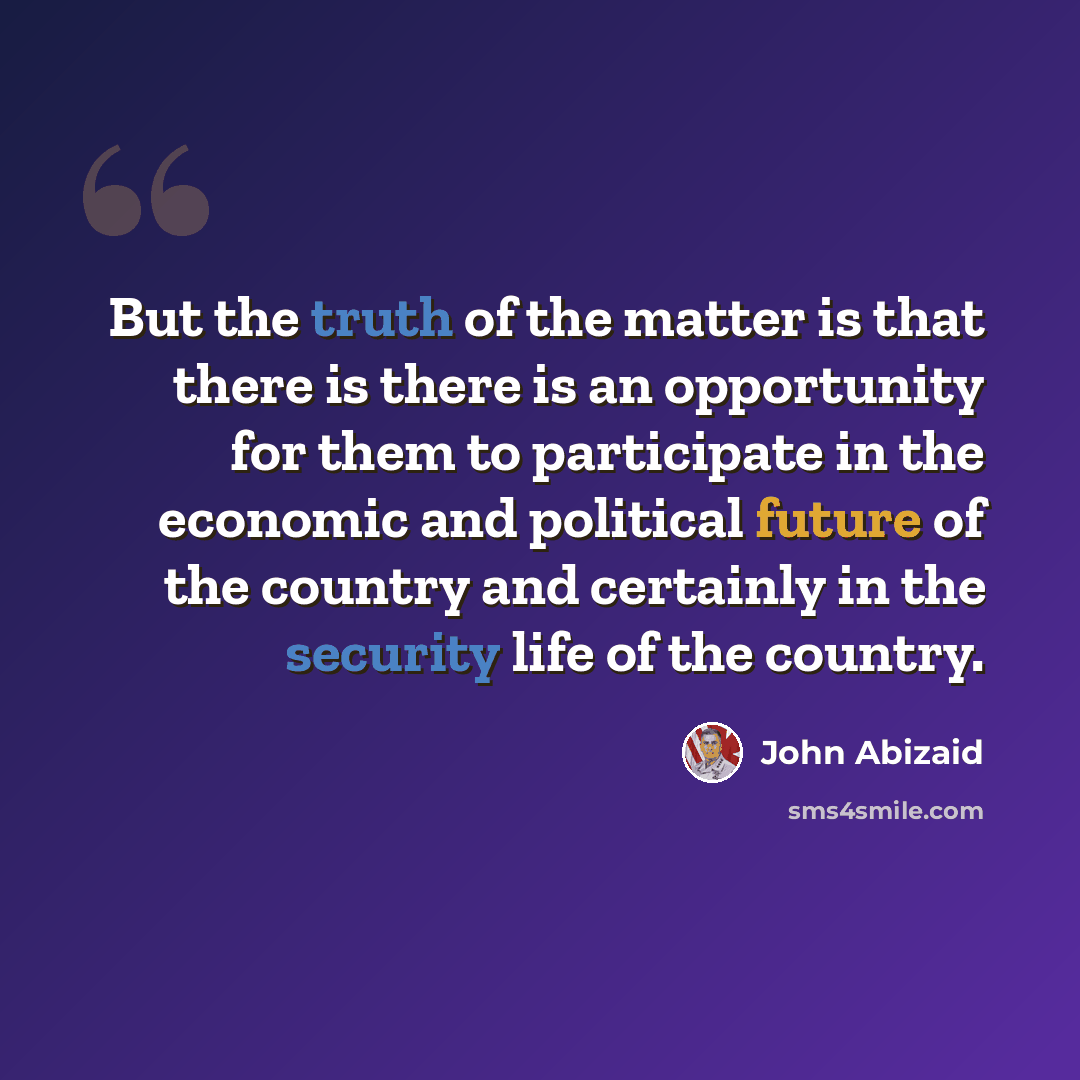 “But the truth of the matter is that there is there is an opportunity for them to participate in the economic and political future of the country and certainly in the security life of the country.” quote by John Abizaid