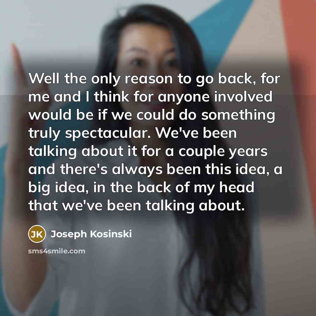“Well the only reason to go back, for me and I think for anyone involved would be if we could do something truly spectacular. We've been talking about it for a couple years and there's always been this idea, a big idea, in the back of my head that we've been talking about.” quote by Joseph Kosinski