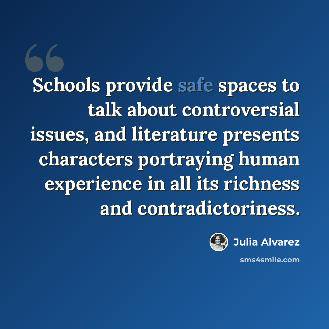 “Schools provide safe spaces to talk about controversial issues, and literature presents characters portraying human experience in all its richness and contradictoriness.” quote by Julia Alvarez