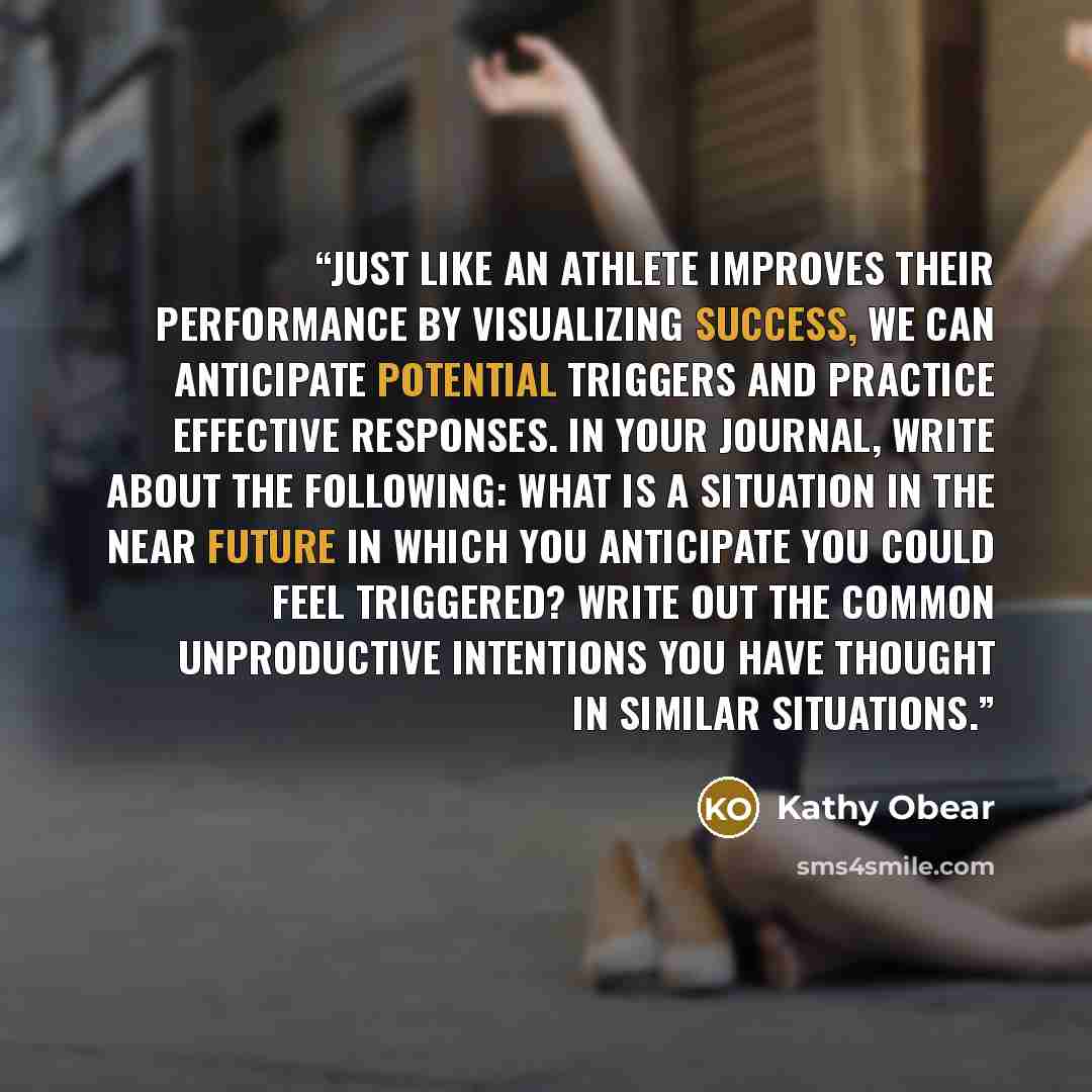 “Just like an athlete improves their performance by visualizing success, we can anticipate potential triggers and practice effective responses. In your journal, write about the following: What is a situation in the near future in which you anticipate you could feel triggered? Write out the common…” quote by Kathy Obear