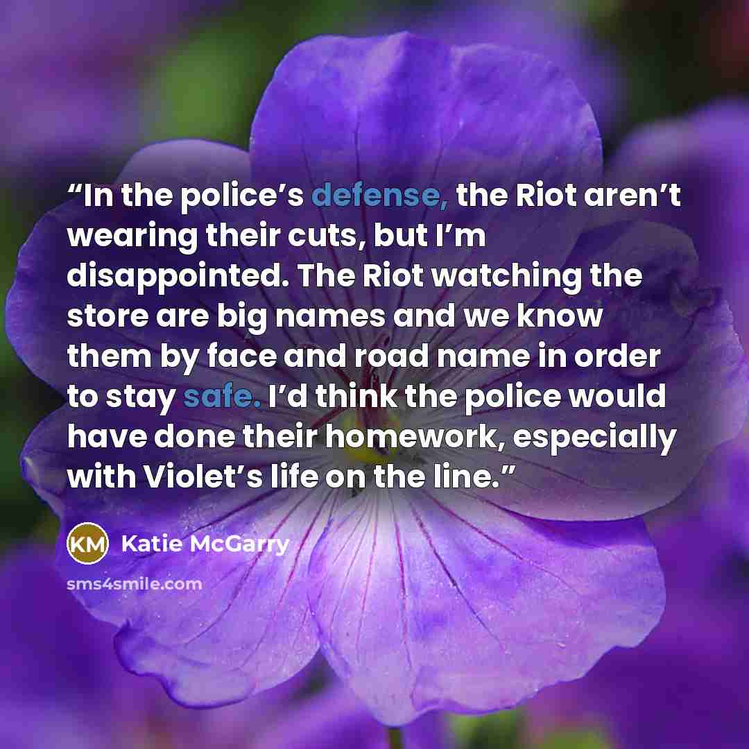 “In the police’s defense, the Riot aren’t wearing their cuts, but I’m disappointed. The Riot watching the store are big names and we know them by face and road name in order to stay safe. I’d think the police would have done their homework, especially with Violet’s life on the line.” quote by Katie McGarry