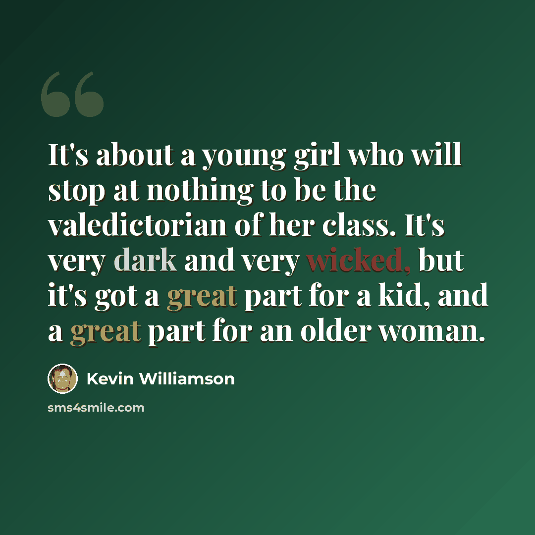 “It's about a young girl who will stop at nothing to be the valedictorian of her class. It's very dark and very wicked, but it's got a great part for a kid, and a great part for an older woman.” quote by Kevin Williamson
