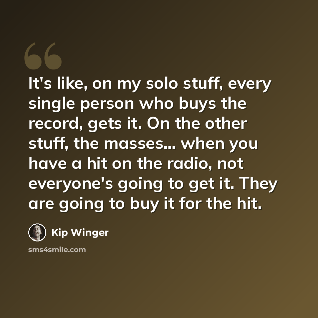 “It's like, on my solo stuff, every single person who buys the record, gets it. On the other stuff, the masses... when you have a hit on the radio, not everyone's going to get it. They are going to buy it for the hit.” quote by Kip Winger