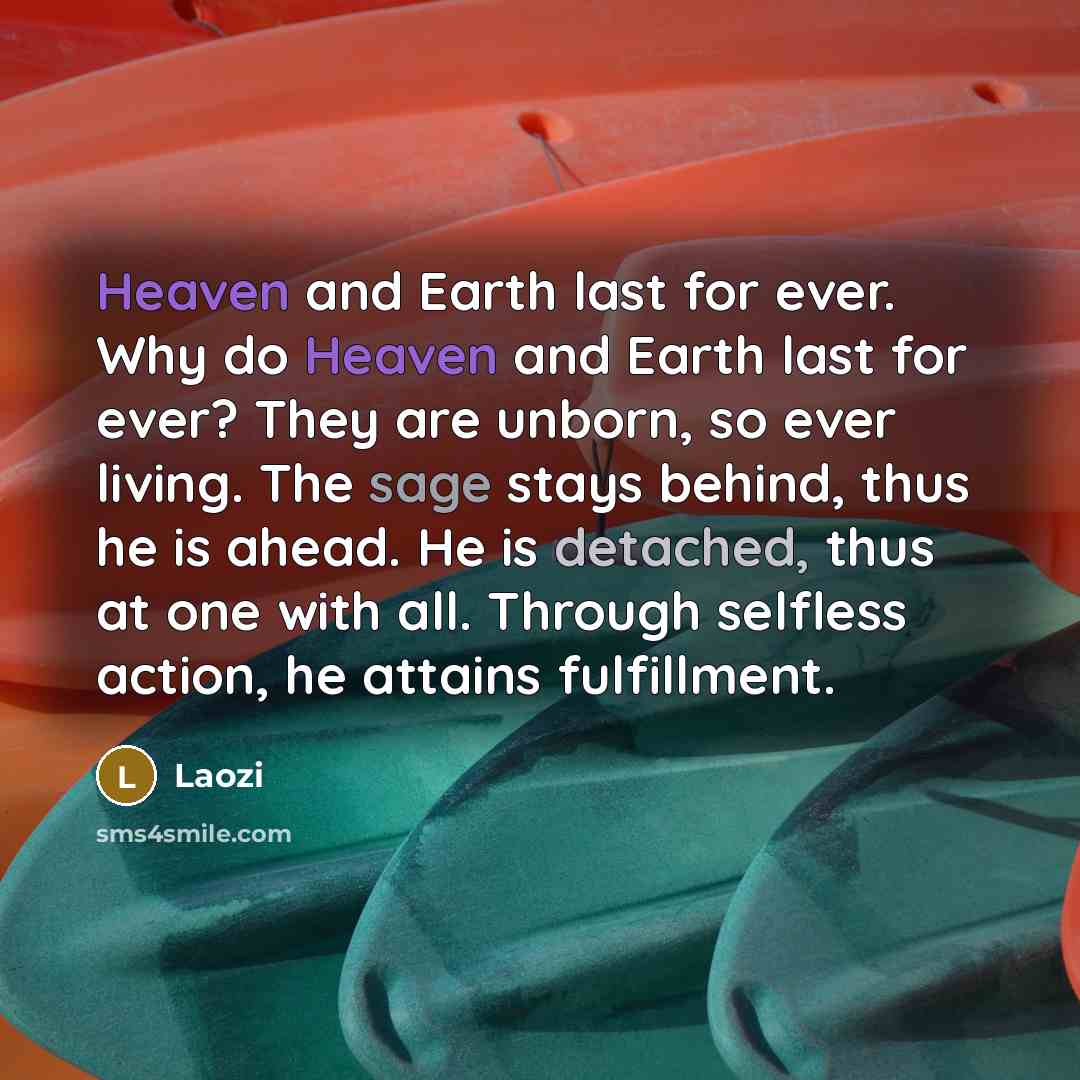 “Heaven and Earth last for ever. Why do Heaven and Earth last for ever? They are unborn, so ever living. The sage stays behind, thus he is ahead. He is detached, thus at one with all. Through selfless action, he attains fulfillment.” quote by Laozi