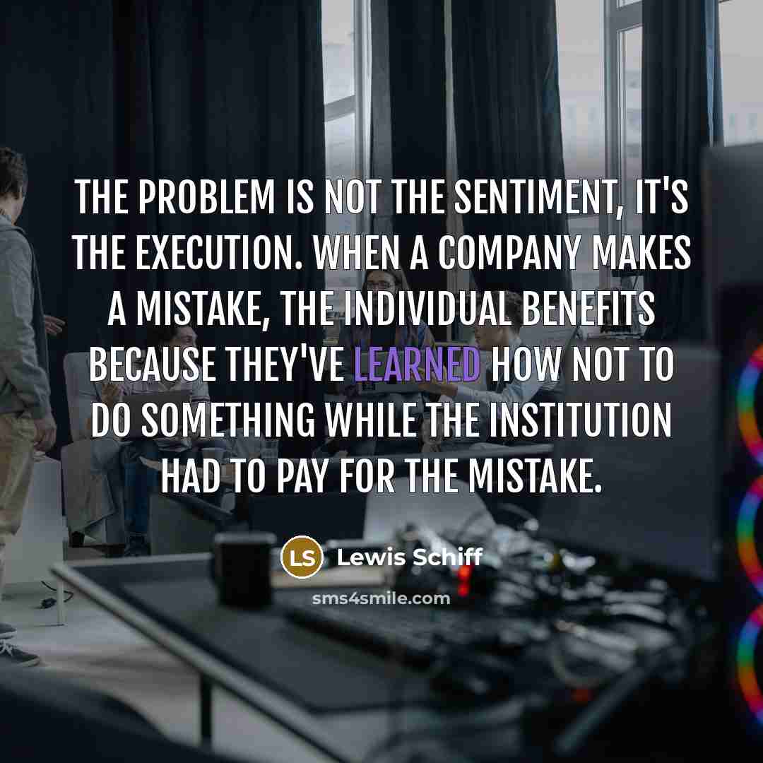 “The problem is not the sentiment, it's the execution. When a company makes a mistake, the individual benefits because they've learned how NOT to do something while the institution had to pay for the mistake.” quote by Lewis Schiff