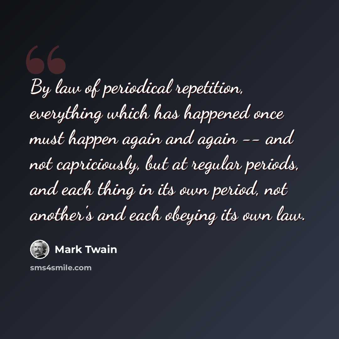 “By law of periodical repetition, everything which has happened once must happen again and again -- and not capriciously, but at regular periods, and each thing in its own period, not another's and each obeying its own law.” quote by Mark Twain