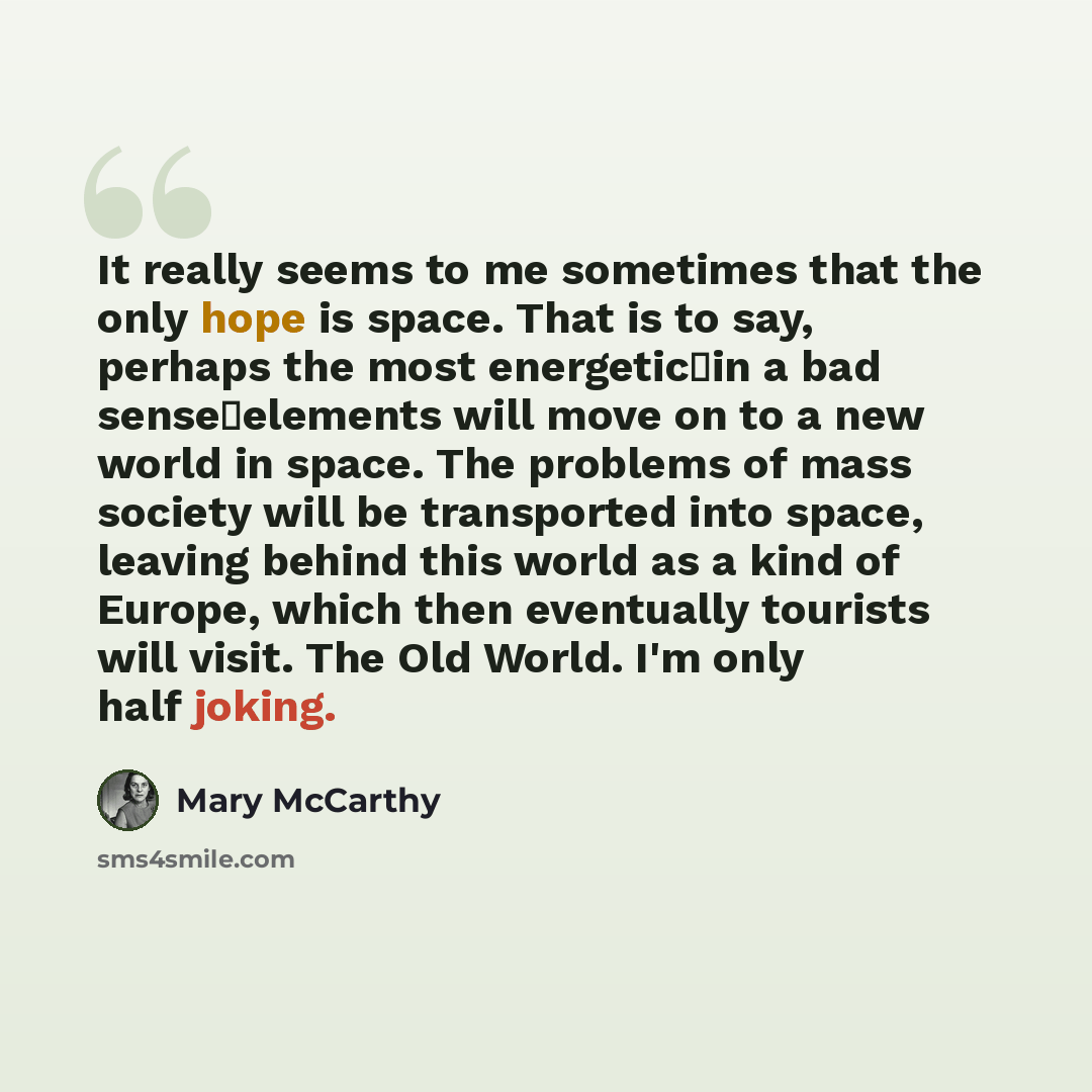 “It really seems to me sometimes that the only hope is space. That is to say, perhaps the most energeticin a bad senseelements will move on to a new world in space. The problems of mass society will be transported into space, leaving behind this world as a kind of Europe, which then eventually…” quote by Mary McCarthy